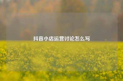 抖音小店运营讨论怎么写